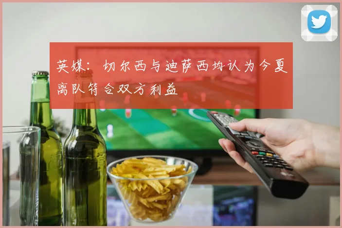 英媒：切尔西与迪萨西均认为今夏离队符合双方利益