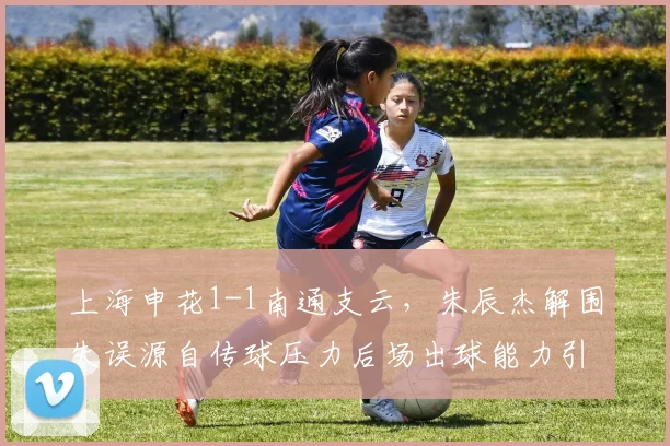 上海申花1-1南通支云,朱辰杰解围失误源自传球压力后场出球能力引忧?