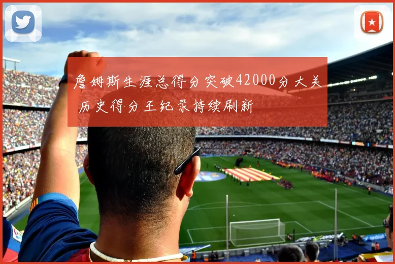 詹姆斯生涯总得分突破42000分大关 历史得分王纪录持续刷新