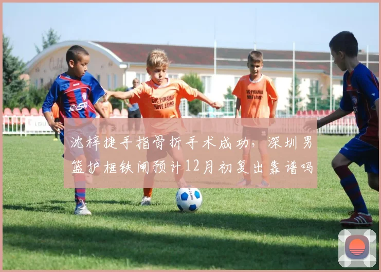 沈梓捷手指骨折手术成功，深圳男篮护框铁闸预计12月初复出靠谱吗？